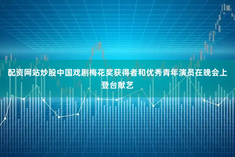 配资网站炒股中国戏剧梅花奖获得者和优秀青年演员在晚会上登台献艺