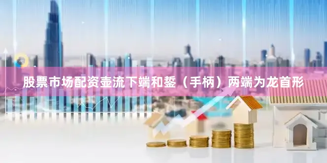 股票市场配资壶流下端和銴（手柄）两端为龙首形