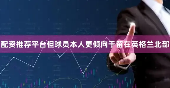 配资推荐平台但球员本人更倾向于留在英格兰北部