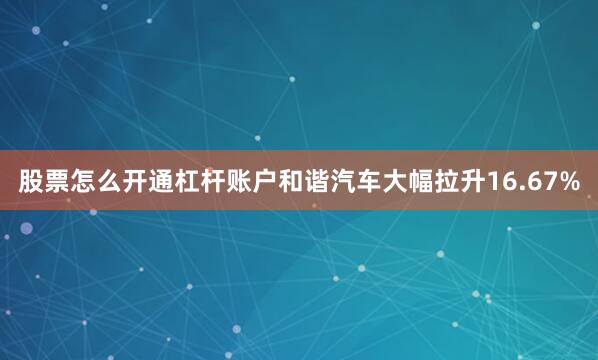 股票怎么开通杠杆账户和谐汽车大幅拉升16.67%