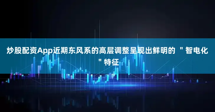 炒股配资App近期东风系的高层调整呈现出鲜明的 ＂智电化＂特征