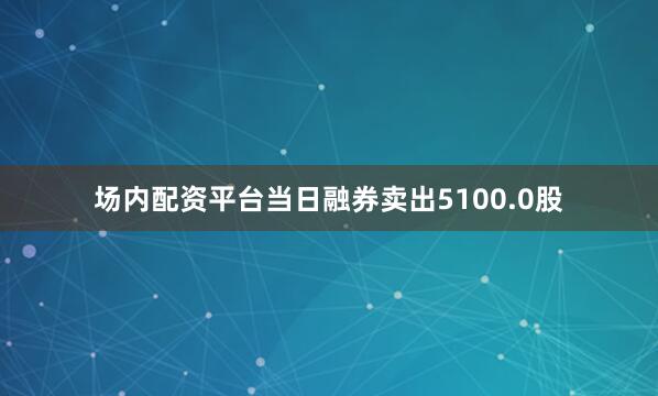 场内配资平台当日融券卖出5100.0股