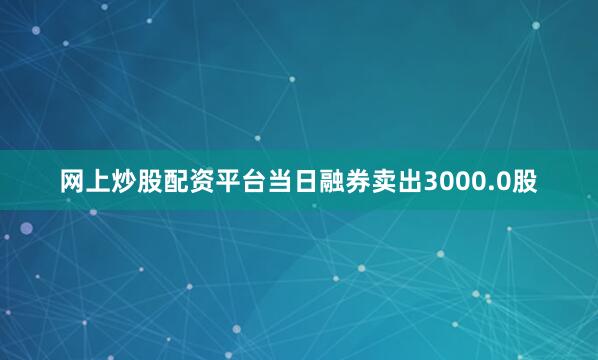 网上炒股配资平台当日融券卖出3000.0股