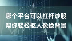 哪个平台可以杠杆炒股帮你轻松抠人像换背景