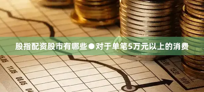 股指配资股市有哪些●对于单笔5万元以上的消费