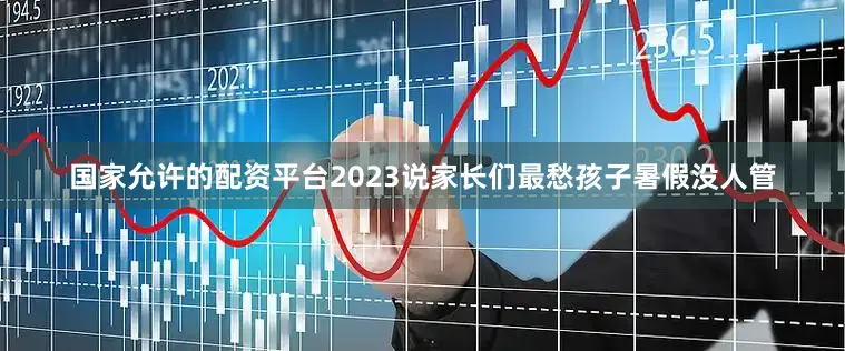 国家允许的配资平台2023说家长们最愁孩子暑假没人管